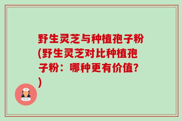 野生灵芝与种植孢子粉(野生灵芝对比种植孢子粉：哪种更有价值？)