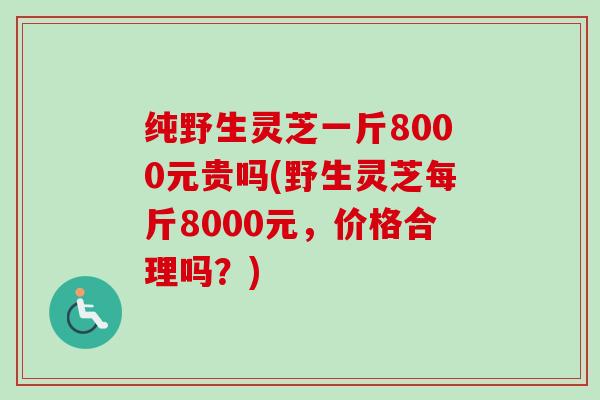 纯野生灵芝一斤8000元贵吗(野生灵芝每斤8000元，价格合理吗？)