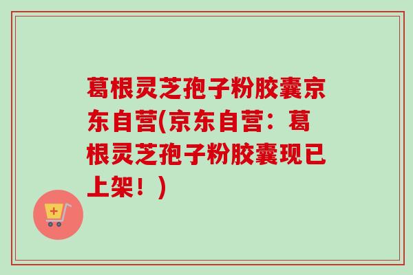 葛根灵芝孢子粉胶囊京东自营(京东自营:葛根灵芝孢子粉胶囊现已上架!) 葛根灵芝孢子粉胶囊京东自营(京东自营:葛根灵芝孢子粉胶囊现已上架!)