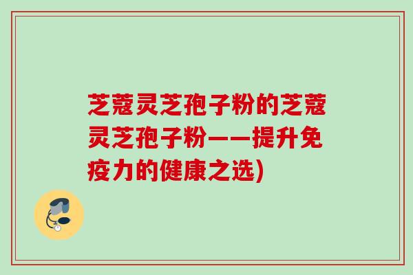 芝蔻灵芝孢子粉的芝蔻灵芝孢子粉——提升免疫力的健康之选) 芝蔻灵芝孢子粉的芝蔻灵芝孢子粉——提升免疫力的健康之选)
