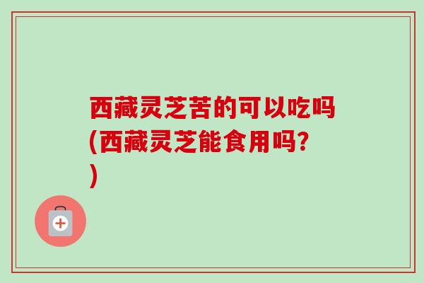 西藏灵芝苦的可以吃吗(西藏灵芝能食用吗?) 西藏灵芝苦的可以吃吗(西藏灵芝能食用吗?)
