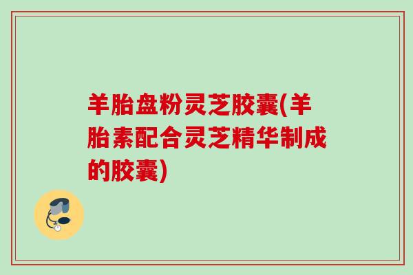 羊胎盘粉灵芝胶囊(羊胎素配合灵芝精华制成的胶囊) 羊胎盘粉灵芝胶囊(羊胎素配合灵芝精华制成的胶囊)