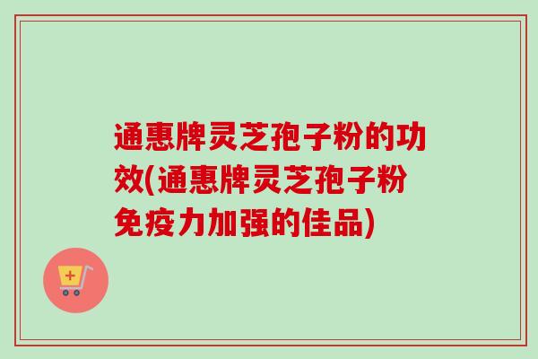 通惠牌灵芝孢子粉的功效(通惠牌灵芝孢子粉免疫力加强的佳品)