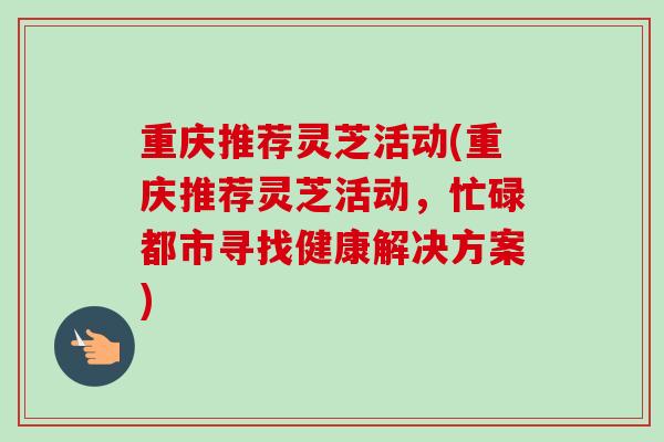 重庆推荐灵芝活动(重庆推荐灵芝活动,忙碌都市寻找健康解决方案) 重庆推荐灵芝活动(重庆推荐灵芝活动,忙碌都市寻找健康解决方案)