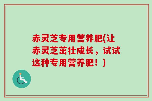 赤灵芝专用营养肥(让赤灵芝茁壮成长,试试这种专用营养肥!) 赤灵芝专用营养肥(让赤灵芝茁壮成长,试试这种专用营养肥!)