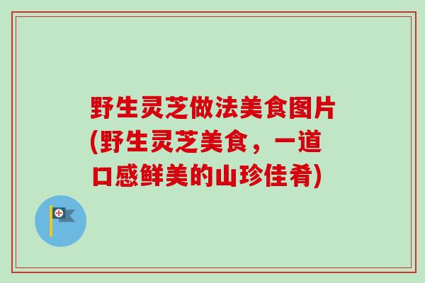 野生灵芝做法美食图片(野生灵芝美食,一道口感鲜美的山珍佳肴) 野生灵芝做法美食图片(野生灵芝美食,一道口感鲜美的山珍佳肴)