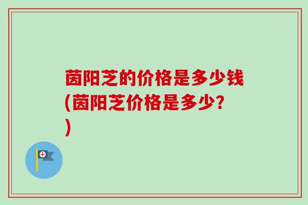 茵阳芝的价格是多少钱(茵阳芝价格是多少?) 茵阳芝的价格是多少钱(茵阳芝价格是多少?)