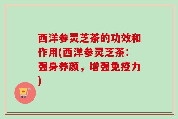 西洋参灵芝茶的功效和作用(西洋参灵芝茶:强身养颜,增强免疫力) 西洋参灵芝茶的功效和作用(西洋参灵芝茶:强身养颜,增强免疫力)