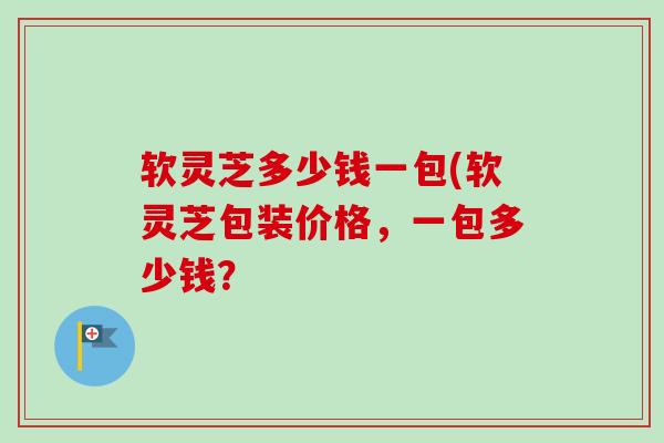 软灵芝多少钱一包(软灵芝包装价格,一包多少钱? 软灵芝多少钱一包(软灵芝包装价格,一包多少钱?