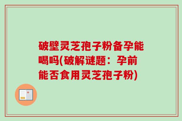 破壁灵芝孢子粉备孕能喝吗(破解谜题:孕前能否食用灵芝孢子粉) 破壁灵芝孢子粉备孕能喝吗(破解谜题:孕前能否食用灵芝孢子粉)