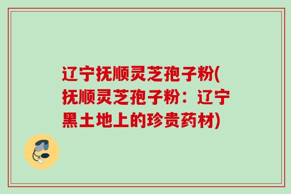 辽宁抚顺灵芝孢子粉(抚顺灵芝孢子粉:辽宁黑土地上的珍贵药材) 辽宁抚顺灵芝孢子粉(抚顺灵芝孢子粉:辽宁黑土地上的珍贵药材)