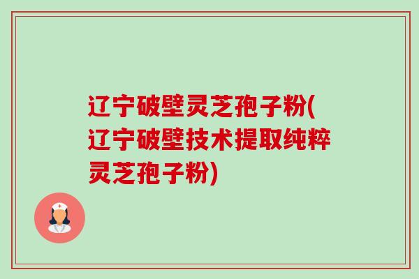 辽宁破壁灵芝孢子粉(辽宁破壁技术提取纯粹灵芝孢子粉)