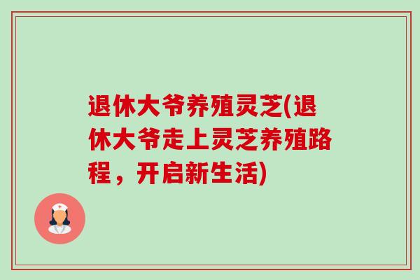 退休大爷养殖灵芝(退休大爷走上灵芝养殖路程,开启新生活) 退休大爷养殖灵芝(退休大爷走上灵芝养殖路程,开启新生活)