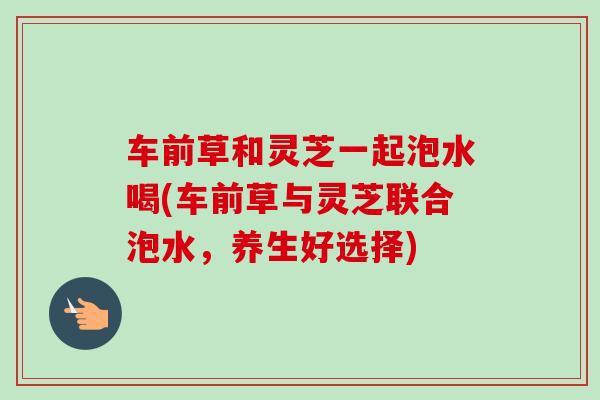 车前草和灵芝一起泡水喝(车前草与灵芝联合泡水,养生好选择) 车前草和灵芝一起泡水喝(车前草与灵芝联合泡水,养生好选择)