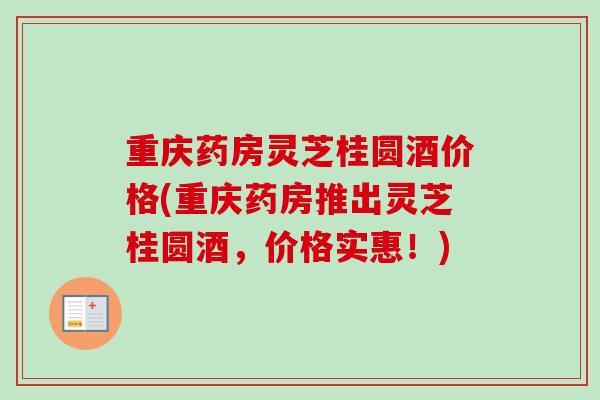 重庆药房灵芝桂圆酒价格(重庆药房推出灵芝桂圆酒,价格实惠!) 重庆药房灵芝桂圆酒价格(重庆药房推出灵芝桂圆酒,价格实惠!)
