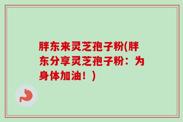 胖东来灵芝孢子粉(胖东分享灵芝孢子粉：为身体加油！)