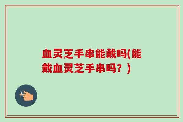 灵芝手串能戴吗(能戴灵芝手串吗?) 灵芝手串能戴吗(能戴灵芝手串吗?)