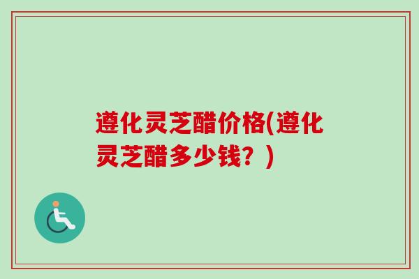 遵化灵芝醋价格(遵化灵芝醋多少钱？)