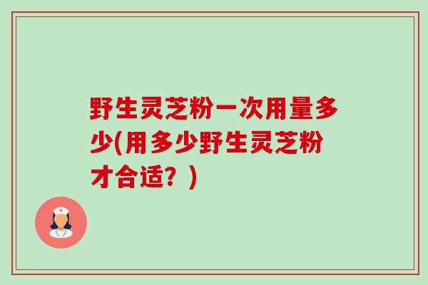 野生灵芝粉一次用量多少(用多少野生灵芝粉才合适?) 野生灵芝粉一次用量多少(用多少野生灵芝粉才合适?)