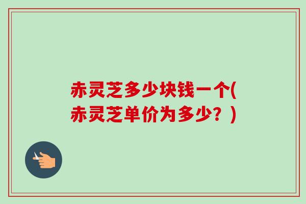 赤灵芝多少块钱一个(赤灵芝单价为多少?) 赤灵芝多少块钱一个(赤灵芝单价为多少?)
