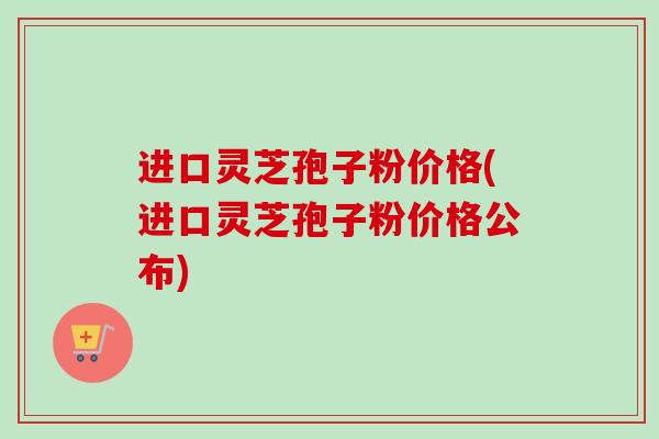 进口灵芝孢子粉价格(进口灵芝孢子粉价格公布) 进口灵芝孢子粉价格(进口灵芝孢子粉价格公布)