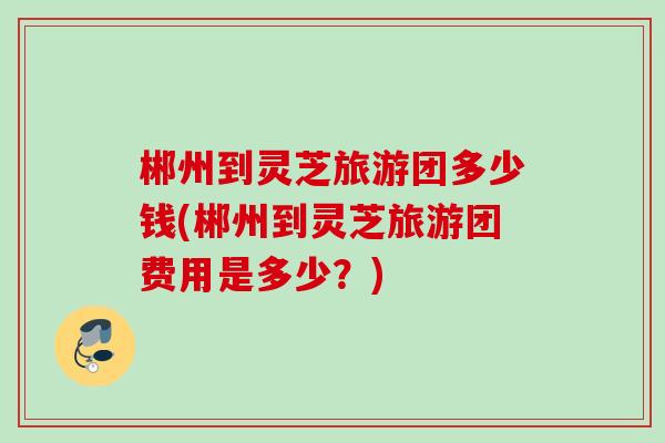 郴州到灵芝旅游团多少钱(郴州到灵芝旅游团费用是多少？)