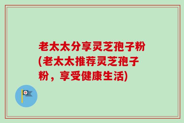 老太太分享灵芝孢子粉(老太太推荐灵芝孢子粉,享受健康生活) 老太太分享灵芝孢子粉(老太太推荐灵芝孢子粉,享受健康生活)