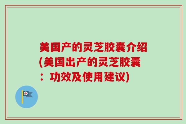 美国产的灵芝胶囊介绍(美国出产的灵芝胶囊：功效及使用建议)