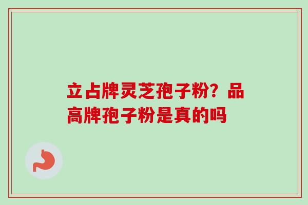 立占牌灵芝孢子粉?品高牌孢子粉是真的吗 立占牌灵芝孢子粉?品高牌孢子粉是真的吗