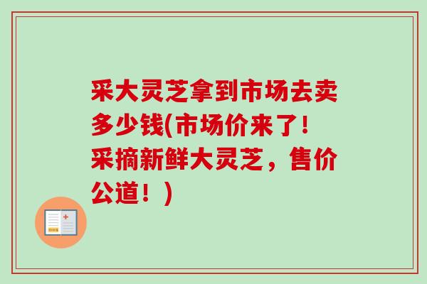 采大灵芝拿到市场去卖多少钱(市场价来了!采摘新鲜大灵芝,售价公道!) 采大灵芝拿到市场去卖多少钱(市场价来了!采摘新鲜大灵芝,售价公道!)