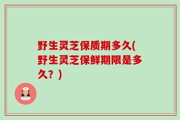 野生灵芝保质期多久(野生灵芝保鲜期限是多久？)