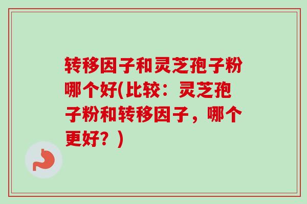 转移因子和灵芝孢子粉哪个好(比较：灵芝孢子粉和转移因子，哪个更好？)