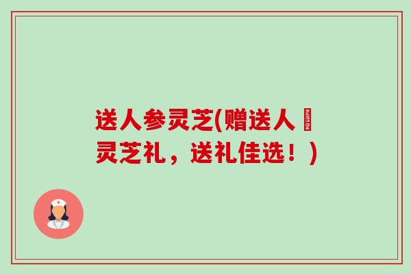 送人参灵芝(赠送人蔘灵芝礼,送礼佳选!) 送人参灵芝(赠送人蔘灵芝礼,送礼佳选!)
