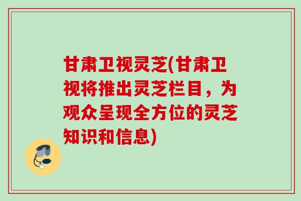 甘肃卫视灵芝(甘肃卫视将推出灵芝栏目，为观众呈现全方位的灵芝知识和信息)