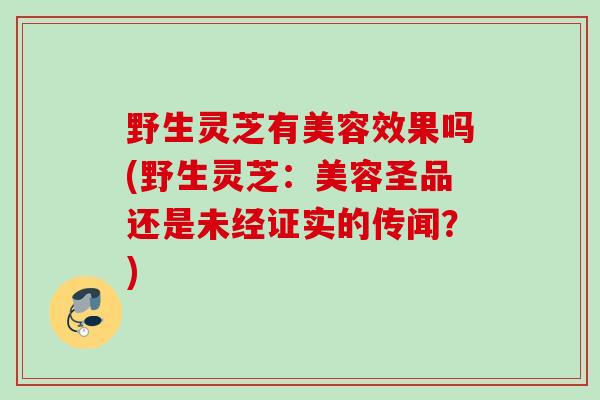 野生灵芝有美容效果吗(野生灵芝：美容圣品还是未经证实的传闻？)