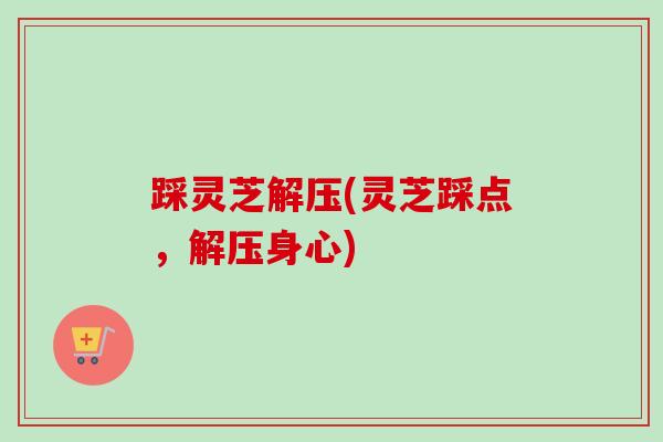 踩灵芝解压(灵芝踩点,解压身心) 踩灵芝解压(灵芝踩点,解压身心)