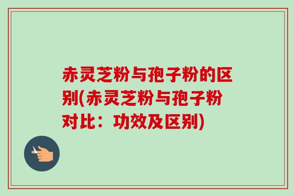 赤灵芝粉与孢子粉的区别(赤灵芝粉与孢子粉对比：功效及区别)