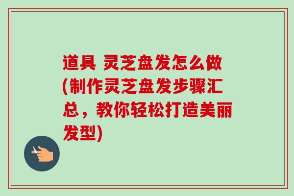 道具 灵芝盘发怎么做(制作灵芝盘发步骤汇总,教你轻松打造美丽发型) 道具 灵芝盘发怎么做(制作灵芝盘发步骤汇总,教你轻松打造美丽发型)