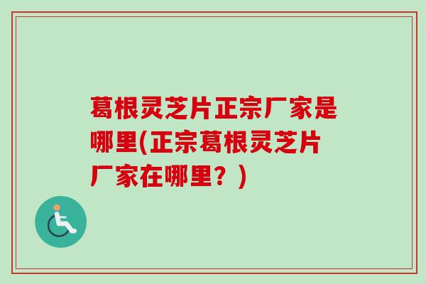 葛根灵芝片正宗厂家是哪里(正宗葛根灵芝片厂家在哪里?) 葛根灵芝片正宗厂家是哪里(正宗葛根灵芝片厂家在哪里?)