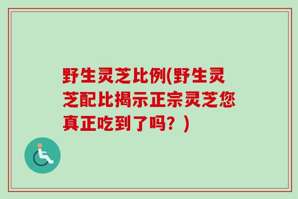 野生灵芝比例(野生灵芝配比揭示正宗灵芝您真正吃到了吗?) 野生灵芝比例(野生灵芝配比揭示正宗灵芝您真正吃到了吗?)
