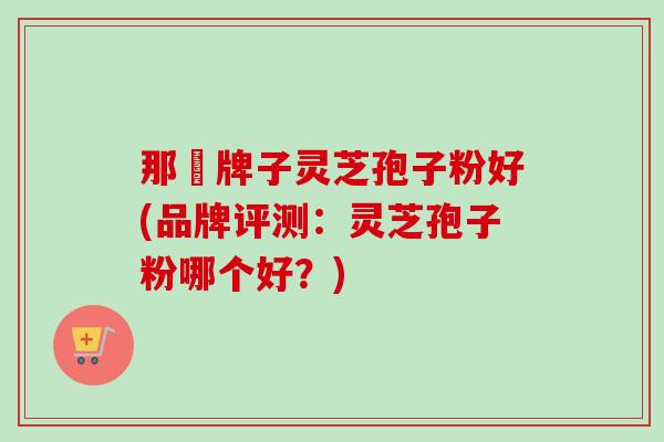 那個牌子灵芝孢子粉好(品牌评测:灵芝孢子粉哪个好?) 那個牌子灵芝孢子粉好(品牌评测:灵芝孢子粉哪个好?)