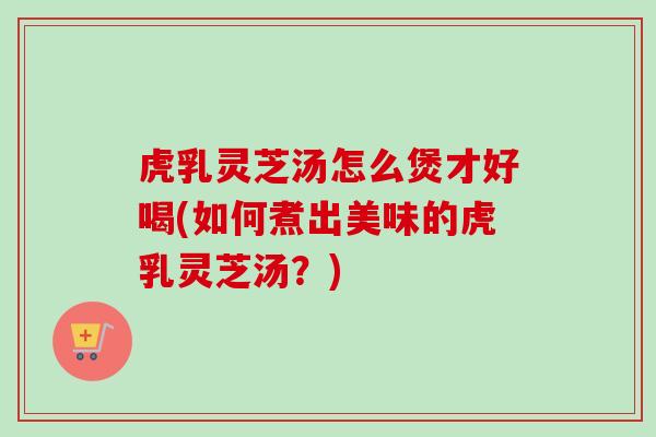 虎乳灵芝汤怎么煲才好喝(如何煮出美味的虎乳灵芝汤？)