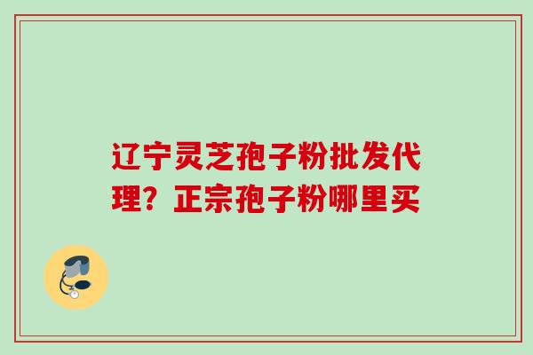 辽宁灵芝孢子粉批发代理?正宗孢子粉哪里买 辽宁灵芝孢子粉批发代理?正宗孢子粉哪里买