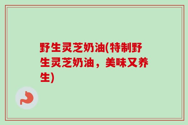 野生灵芝奶油(特制野生灵芝奶油，美味又养生)