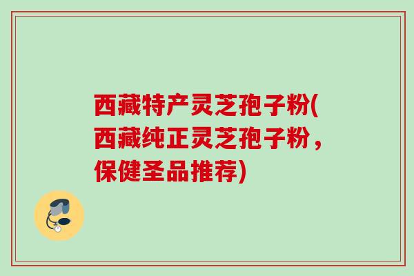 西藏特产灵芝孢子粉(西藏纯正灵芝孢子粉,保健圣品推荐) 西藏特产灵芝孢子粉(西藏纯正灵芝孢子粉,保健圣品推荐)