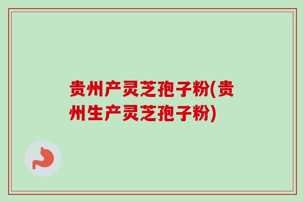 贵州产灵芝孢子粉(贵州生产灵芝孢子粉)