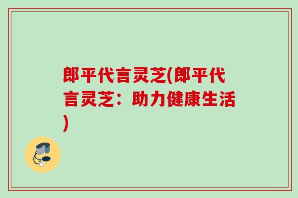 郎平代言灵芝(郎平代言灵芝:助力健康生活) 郎平代言灵芝(郎平代言灵芝:助力健康生活)