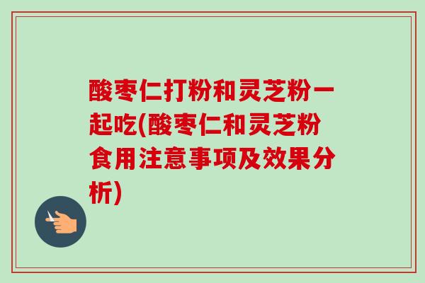 酸枣仁打粉和灵芝粉一起吃(酸枣仁和灵芝粉食用注意事项及效果分析)