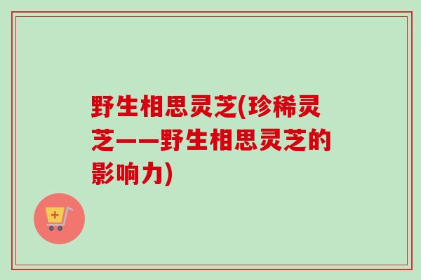 野生相思灵芝(珍稀灵芝——野生相思灵芝的影响力)