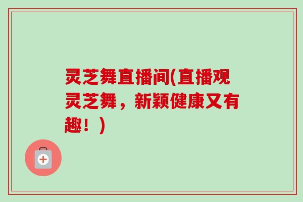灵芝舞直播间(直播观灵芝舞，新颖健康又有趣！)